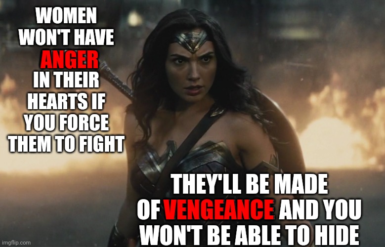 Don't. Piss. Off. The. Moms. | WOMEN WON'T HAVE ANGER IN THEIR HEARTS IF YOU FORCE THEM TO FIGHT; ANGER; THEY'LL BE MADE OF VENGEANCE AND YOU WON'T BE ABLE TO HIDE; VENGEANCE | image tagged in wonder woman action fire,angry women,women's rights,memes,scumbag trump,trump unfit unqualified dangerous | made w/ Imgflip meme maker