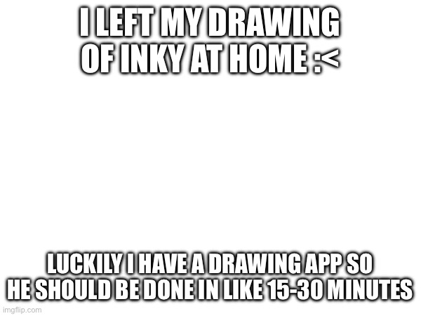 I LEFT MY DRAWING OF INKY AT HOME :<; LUCKILY I HAVE A DRAWING APP SO HE SHOULD BE DONE IN LIKE 15-30 MINUTES | made w/ Imgflip meme maker