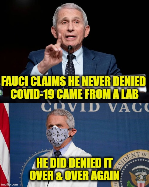 gaslighting is policy | FAUCI CLAIMS HE NEVER DENIED 
COVID-19 CAME FROM A LAB; HE DID DENIED IT
OVER & OVER AGAIN | image tagged in dr fauci,covid-19 | made w/ Imgflip meme maker