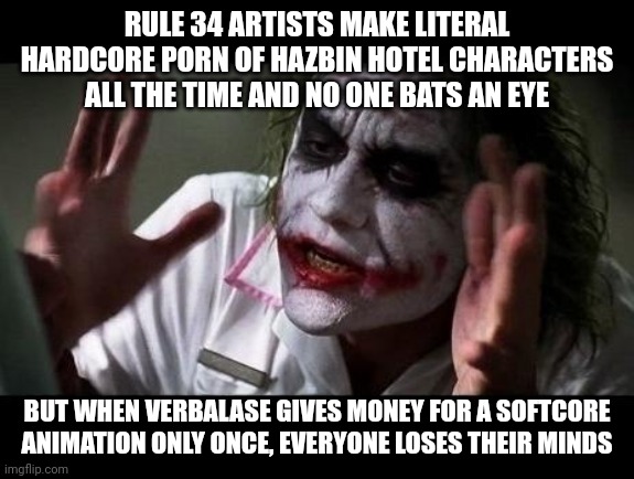 I'm not justifying what Verbalase did, but I am saying how petty it is. | RULE 34 ARTISTS MAKE LITERAL HARDCORE PORN OF HAZBIN HOTEL CHARACTERS ALL THE TIME AND NO ONE BATS AN EYE; BUT WHEN VERBALASE GIVES MONEY FOR A SOFTCORE ANIMATION ONLY ONCE, EVERYONE LOSES THEIR MINDS | image tagged in joker everyone loses their minds,verbalase,hazbin hotel,memes | made w/ Imgflip meme maker