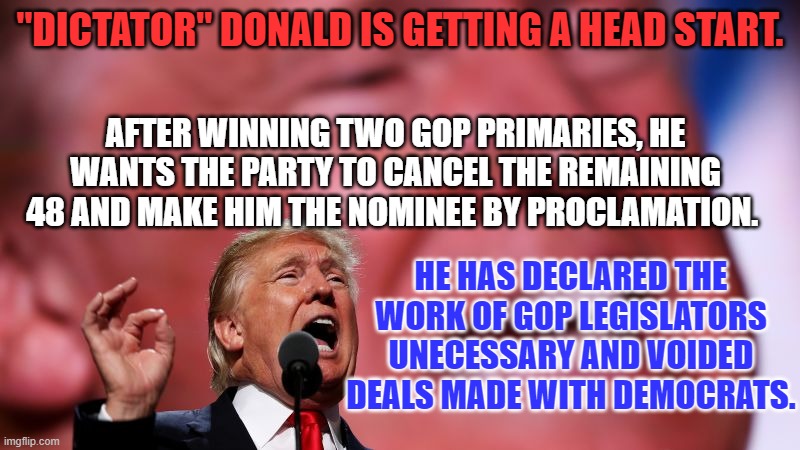 Is the GOP willing to cede their power and freedom, to deny the rest of us ours? | "DICTATOR" DONALD IS GETTING A HEAD START. AFTER WINNING TWO GOP PRIMARIES, HE WANTS THE PARTY TO CANCEL THE REMAINING 48 AND MAKE HIM THE NOMINEE BY PROCLAMATION. HE HAS DECLARED THE WORK OF GOP LEGISLATORS UNECESSARY AND VOIDED DEALS MADE WITH DEMOCRATS. | image tagged in politics | made w/ Imgflip meme maker