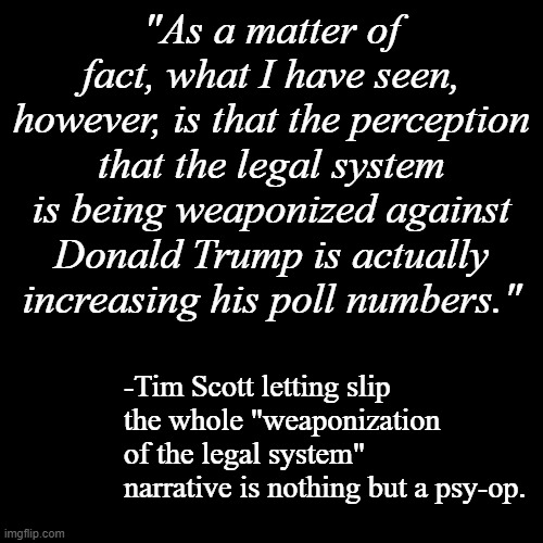 Because words matter and the truth will out. | "As a matter of fact, what I have seen, however, is that the perception that the legal system is being weaponized against Donald Trump is actually increasing his poll numbers."; -Tim Scott letting slip the whole "weaponization of the legal system" narrative is nothing but a psy-op. | image tagged in blank black template,trump unfit unqualified dangerous,lying,con man | made w/ Imgflip meme maker