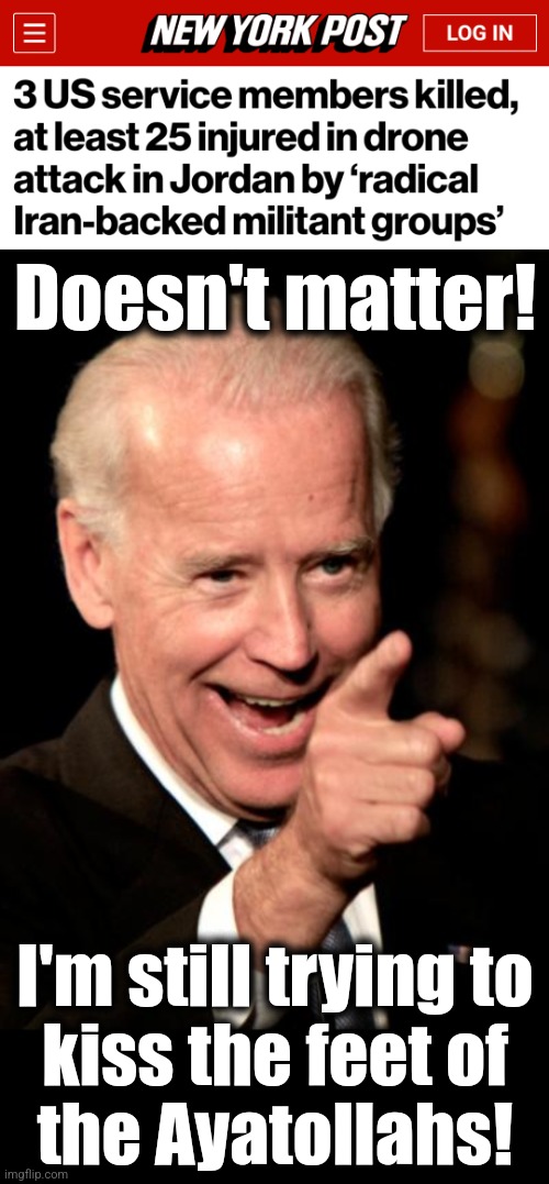 The appeasement of Iran will continue, together with more money for drones and missiles | Doesn't matter! I'm still trying to
kiss the feet of
the Ayatollahs! | image tagged in memes,smilin biden,iran,appeasement,democrats,world war 3 | made w/ Imgflip meme maker