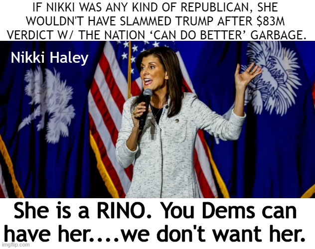 We ‘can do better’ than you, Nikki. | IF NIKKI WAS ANY KIND OF REPUBLICAN, SHE 
WOULDN'T HAVE SLAMMED TRUMP AFTER $83M 
VERDICT W/ THE NATION ‘CAN DO BETTER’ GARBAGE. Nikki Haley; She is a RINO. You Dems can 
have her....we don't want her. | image tagged in politics,nikki haley,donald trump,sham trial,witch hunt,rino | made w/ Imgflip meme maker