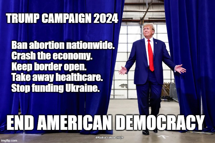 Trump Campaign 2024 | TRUMP CAMPAIGN 2024; Ban abortion nationwide.
Crash the economy.
Keep border open.
Take away healthcare.
Stop funding Ukraine. END AMERICAN DEMOCRACY; ©Radical Liberal 2024 | image tagged in fucktrump,2024,democracy,economy,abortion,border | made w/ Imgflip meme maker