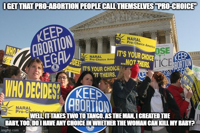 No Choice For Men | I GET THAT PRO-ABORTION PEOPLE CALL THEMSELVES "PRO-CHOICE"; WELL, IT TAKES TWO TO TANGO. AS THE MAN, I CREATED THE BABY, TOO. DO I HAVE ANY CHOICE IN WHETHER THE WOMAN CAN KILL MY BABY? | image tagged in keep abortion legal,pro choice,abortion wrong | made w/ Imgflip meme maker