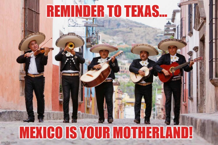 Texans forget where they come from! | REMINDER TO TEXAS... MEXICO IS YOUR MOTHERLAND! | image tagged in texas,mexico,motherland,immigration,border | made w/ Imgflip meme maker
