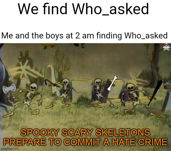 SPOOKY SCARY SKELETONS ARE PREPARING WHO_ASKED TO DIE! | We find Who_asked; Me and the boys at 2 am finding Who_asked | image tagged in spooky scary skeletons are about to commit a hate crime,who_asked | made w/ Imgflip meme maker
