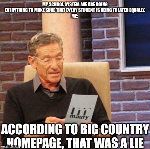 Maury Lie Detector | MY SCHOOL SYSTEM: WE ARE DOING EVERYTHING TO MAKE SURE THAT EVERY STUDENT IS BEING TREATED EQUALLY.
ME:; ACCORDING TO BIG COUNTRY HOMEPAGE, THAT WAS A LIE | image tagged in memes,maury lie detector | made w/ Imgflip meme maker