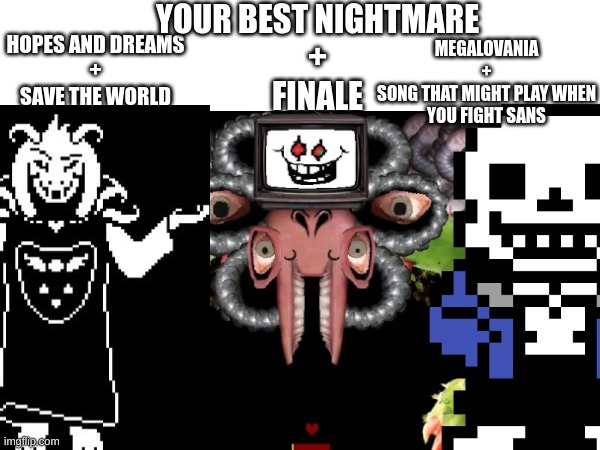 Which is the best combo (On an related note, what kind of music do your O.c's listen to) | YOUR BEST NIGHTMARE
+
FINALE; HOPES AND DREAMS
+
SAVE THE WORLD; MEGALOVANIA
+
SONG THAT MIGHT PLAY WHEN YOU FIGHT SANS | image tagged in a,aa,aaa,aaaa,aaaaa,aaaaaa | made w/ Imgflip meme maker