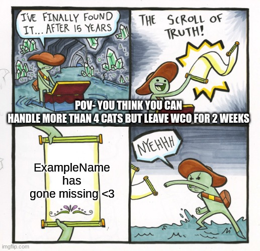 The Scroll Of Truth Meme | POV- YOU THINK YOU CAN
HANDLE MORE THAN 4 CATS BUT LEAVE WCO FOR 2 WEEKS; ExampleName has gone missing <3 | image tagged in memes,the scroll of truth | made w/ Imgflip meme maker