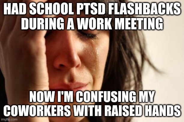 First World Problems Meme | HAD SCHOOL PTSD FLASHBACKS DURING A WORK MEETING; NOW I'M CONFUSING MY COWORKERS WITH RAISED HANDS | image tagged in memes,first world problems | made w/ Imgflip meme maker