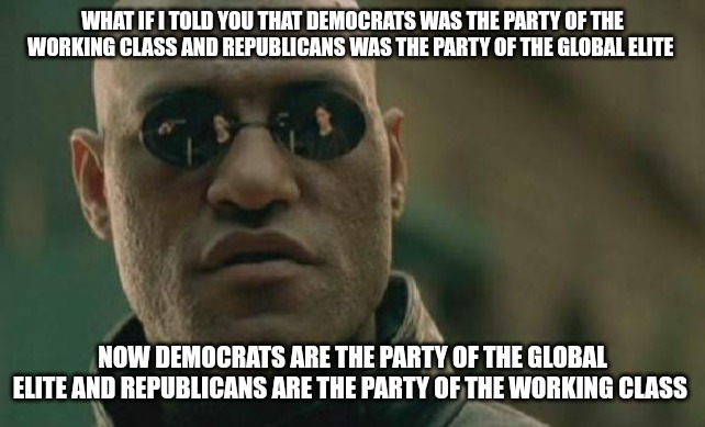 What If I Told You | WHAT IF I TOLD YOU THAT DEMOCRATS WAS THE PARTY OF THE WORKING CLASS AND REPUBLICANS WAS THE PARTY OF THE GLOBAL ELITE; NOW DEMOCRATS ARE THE PARTY OF THE GLOBAL ELITE AND REPUBLICANS ARE THE PARTY OF THE WORKING CLASS | image tagged in memes,matrix morpheus,true story | made w/ Imgflip meme maker