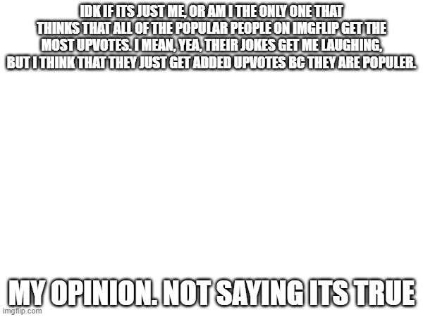 Sorry if im mean or smth | IDK IF ITS JUST ME, OR AM I THE ONLY ONE THAT THINKS THAT ALL OF THE POPULAR PEOPLE ON IMGFLIP GET THE MOST UPVOTES. I MEAN, YEA, THEIR JOKES GET ME LAUGHING, BUT I THINK THAT THEY JUST GET ADDED UPVOTES BC THEY ARE POPULER. MY OPINION. NOT SAYING ITS TRUE | image tagged in idk,this is a tag | made w/ Imgflip meme maker