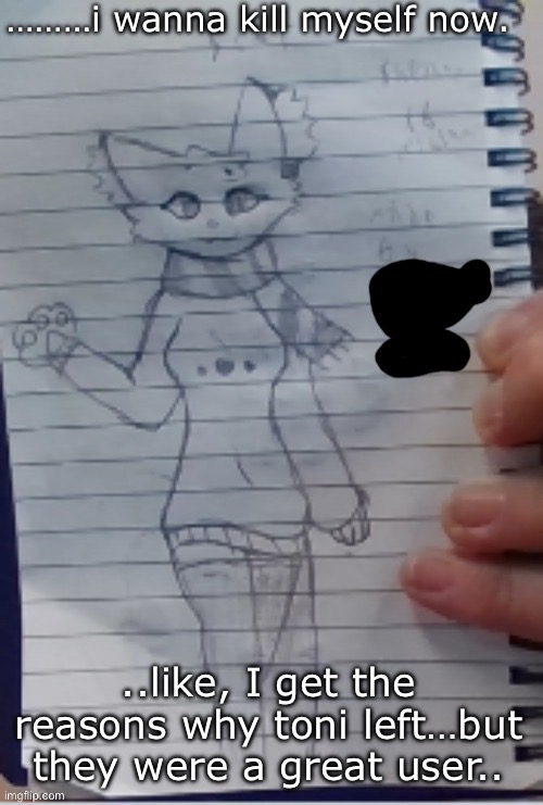 Scarf (drawn by Scarf and one of her irl friends) (BETTER VER)) | ………i wanna kill myself now. ..like, I get the reasons why toni left…but they were a great user.. | image tagged in scarf drawn by scarf and one of her irl friends better ver | made w/ Imgflip meme maker