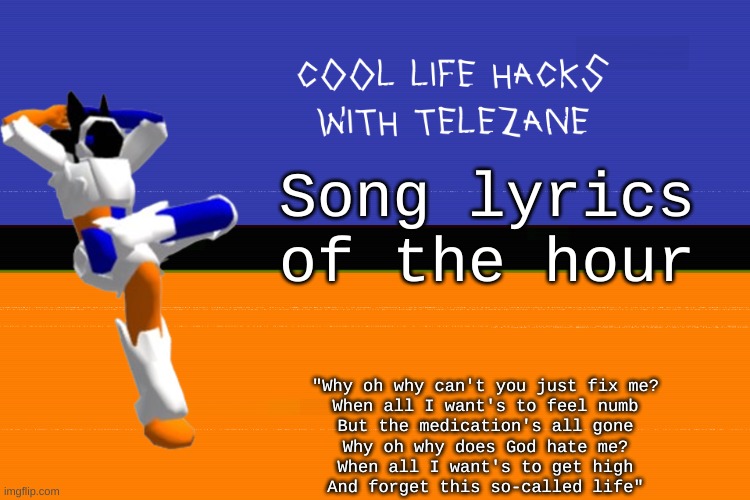 song lyrics that fit the mood this hour | Song lyrics of the hour; "Why oh why can't you just fix me?
 When all I want's to feel numb 
But the medication's all gone
Why oh why does God hate me?
When all I want's to get high
And forget this so-called life" | image tagged in cool life hacks with telezane | made w/ Imgflip meme maker
