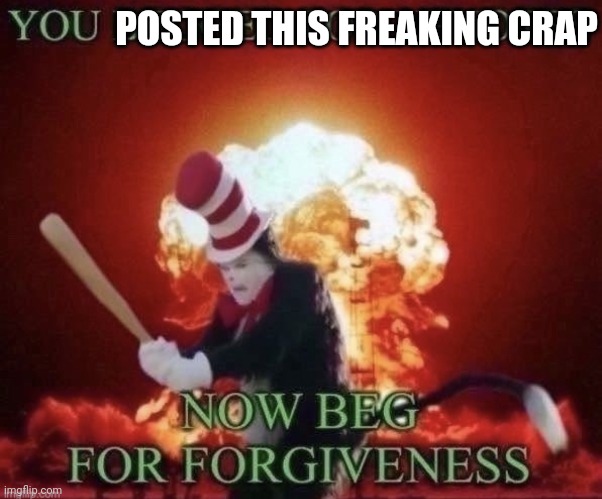Beg for forgiveness | POSTED THIS FREAKING CRAP | image tagged in beg for forgiveness | made w/ Imgflip meme maker