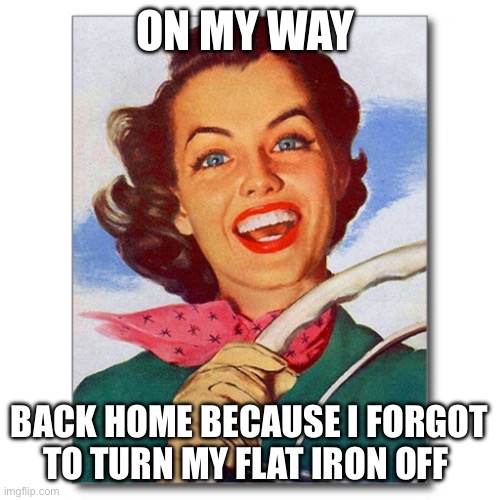 Every damn day | ON MY WAY; BACK HOME BECAUSE I FORGOT TO TURN MY FLAT IRON OFF | image tagged in vintage '50s woman driver | made w/ Imgflip meme maker
