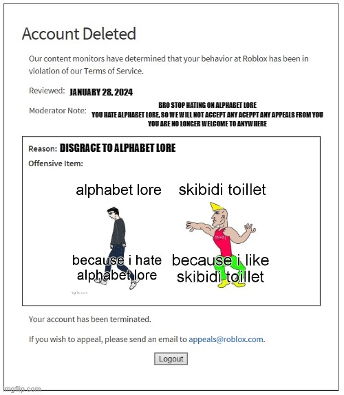 stop alphabet lore hate! | JANUARY 28, 2024; BRO STOP HATING ON ALPHABET LORE
YOU HATE ALPHABET LORE, SO WE WILL NOT ACCEPT ANY ACEPPT ANY APPEALS FROM YOU
YOU ARE NO LONGER WELCOME TO ANYWHERE; DISGRACE TO ALPHABET LORE | image tagged in banned from roblox | made w/ Imgflip meme maker