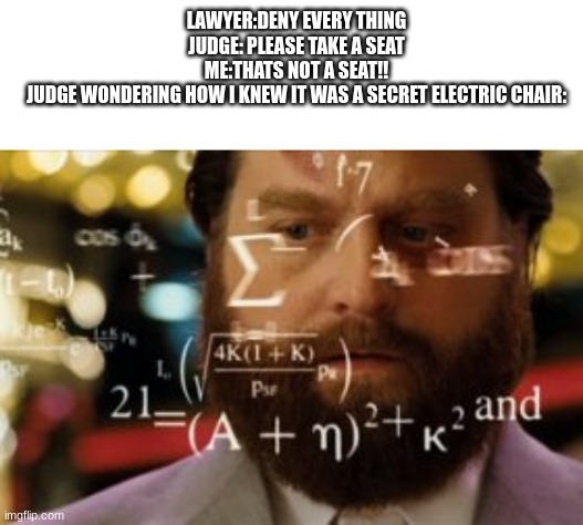 Trying to calculate how much sleep I can get | LAWYER:DENY EVERY THING
JUDGE: PLEASE TAKE A SEAT
ME:THATS NOT A SEAT!!
JUDGE WONDERING HOW I KNEW IT WAS A SECRET ELECTRIC CHAIR: | image tagged in trying to calculate how much sleep i can get | made w/ Imgflip meme maker