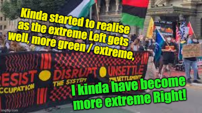 Political extremism. | Yarra Man; Kinda started to realise as the extreme Left gets well, more green / extreme, I kinda have become more extreme Right! | image tagged in progressives,drugs,left,labor,aboriginal,democrat | made w/ Imgflip meme maker