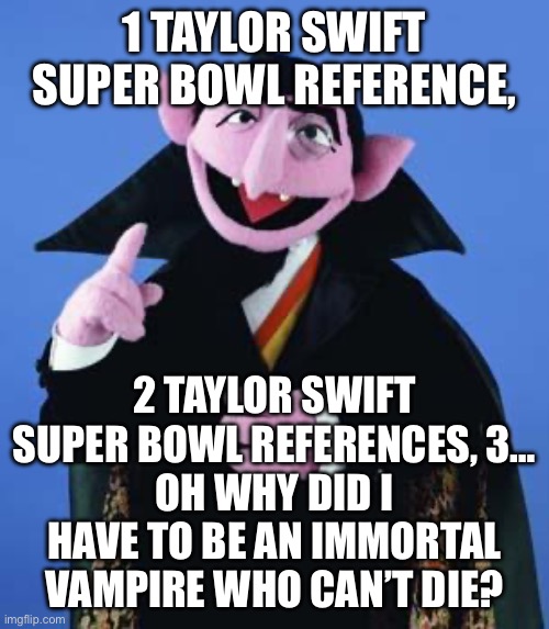 Swift Kick In The Super Bowl | 1 TAYLOR SWIFT SUPER BOWL REFERENCE, 2 TAYLOR SWIFT SUPER BOWL REFERENCES, 3…
OH WHY DID I HAVE TO BE AN IMMORTAL VAMPIRE WHO CAN’T DIE? | image tagged in the count,die,taylor swift,taylor swiftie,kansas city chiefs | made w/ Imgflip meme maker