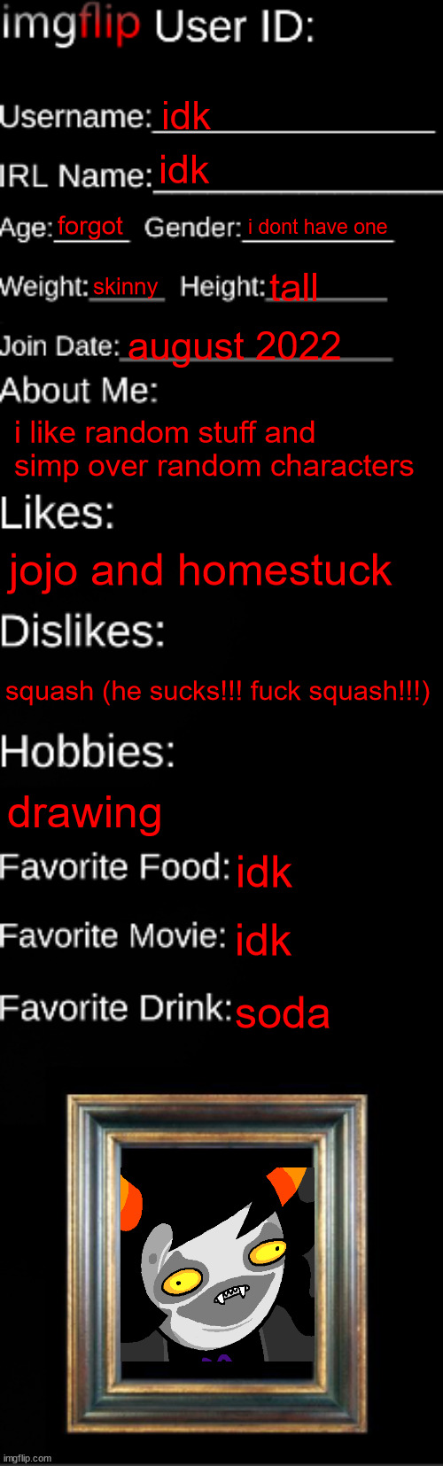 imgflip ID Card | idk; idk; forgot; i dont have one; skinny; tall; august 2022; i like random stuff and simp over random characters; jojo and homestuck; squash (he sucks!!! fuck squash!!!); drawing; idk; idk; soda | image tagged in imgflip id card | made w/ Imgflip meme maker