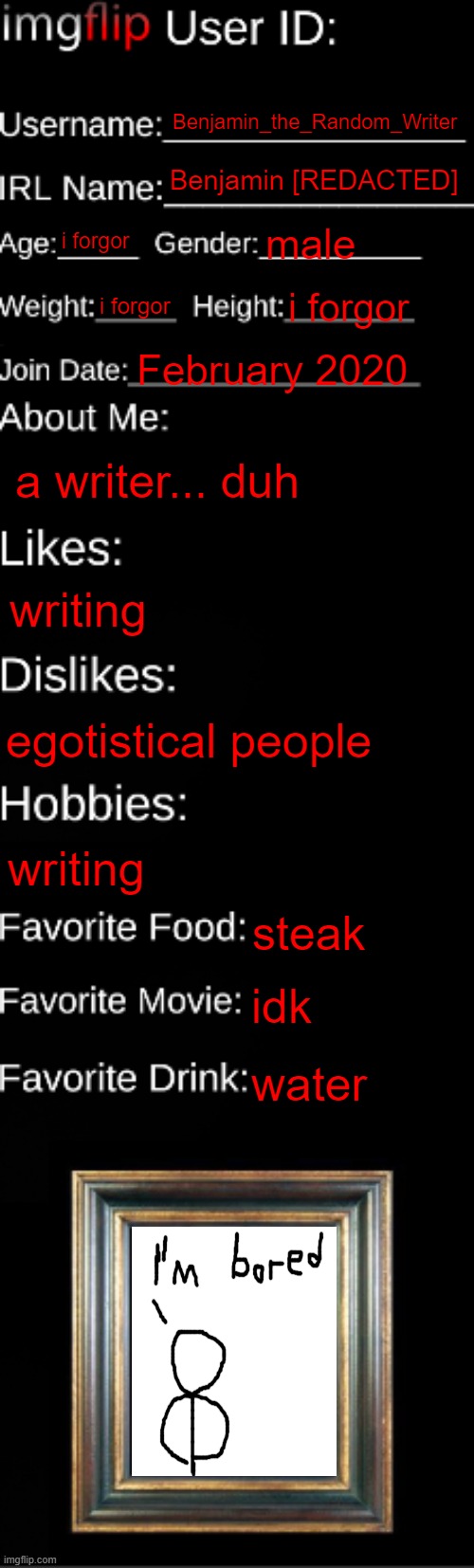 painis | Benjamin_the_Random_Writer; Benjamin [REDACTED]; i forgor; male; i forgor; i forgor; February 2020; a writer... duh; writing; egotistical people; writing; steak; idk; water | image tagged in imgflip id card | made w/ Imgflip meme maker