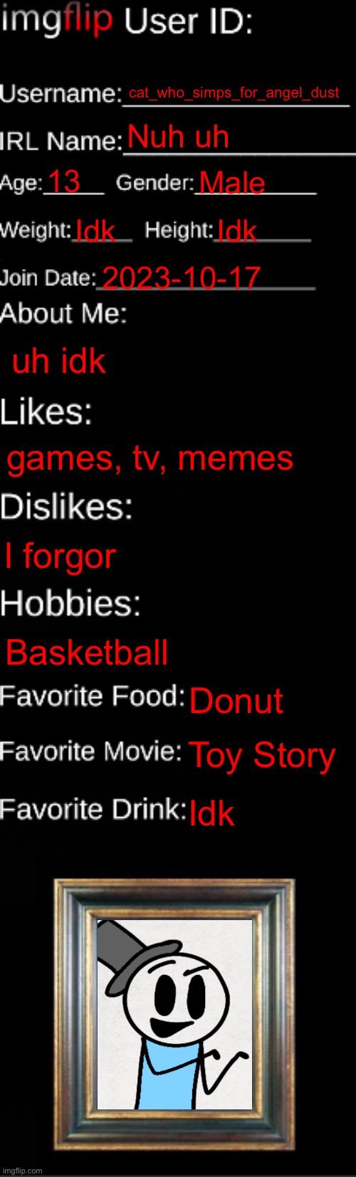 imgflip ID Card | cat_who_simps_for_angel_dust; Nuh uh; 13; Male; Idk; Idk; 2023-10-17; uh idk; games, tv, memes; I forgor; Basketball; Donut; Toy Story; Idk | image tagged in imgflip id card | made w/ Imgflip meme maker