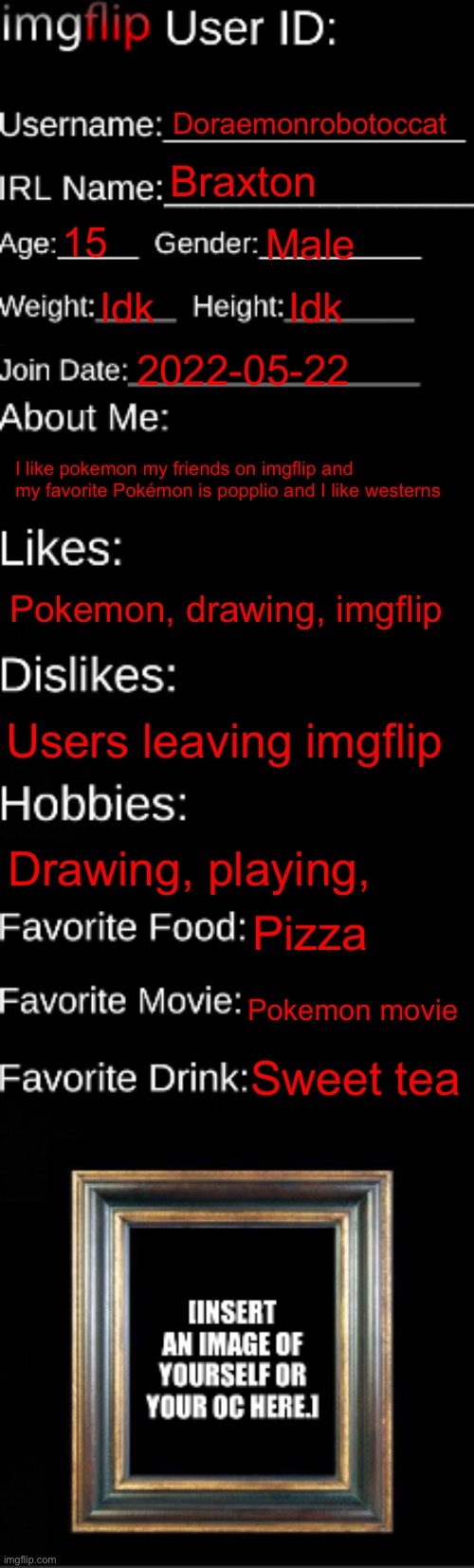 imgflip ID Card | Doraemonrobotoccat; Braxton; 15; Male; Idk; Idk; 2022-05-22; I like pokemon my friends on imgflip and my favorite Pokémon is popplio and I like westerns; Pokemon, drawing, imgflip; Users leaving imgflip; Drawing, playing, Pizza; Pokemon movie; Sweet tea | image tagged in imgflip id card | made w/ Imgflip meme maker