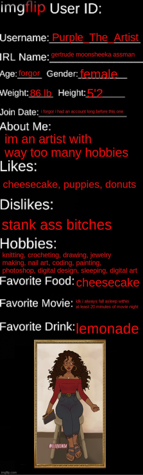 imgflip ID Card | Purple_The_Artist; gertrude moonsheeka assman; forgor; female; 86 lb; 5'2; i forgor i had an account long before this one; im an artist with way too many hobbies; cheesecake, puppies, donuts; stank ass bitches; knitting, crocheting, drawing, jewelry making, nail art, coding, painting, photoshop, digital design, sleeping, digital art; cheesecake; idk i always fall asleep within at least 20 minutes of movie night; lemonade | image tagged in imgflip id card | made w/ Imgflip meme maker