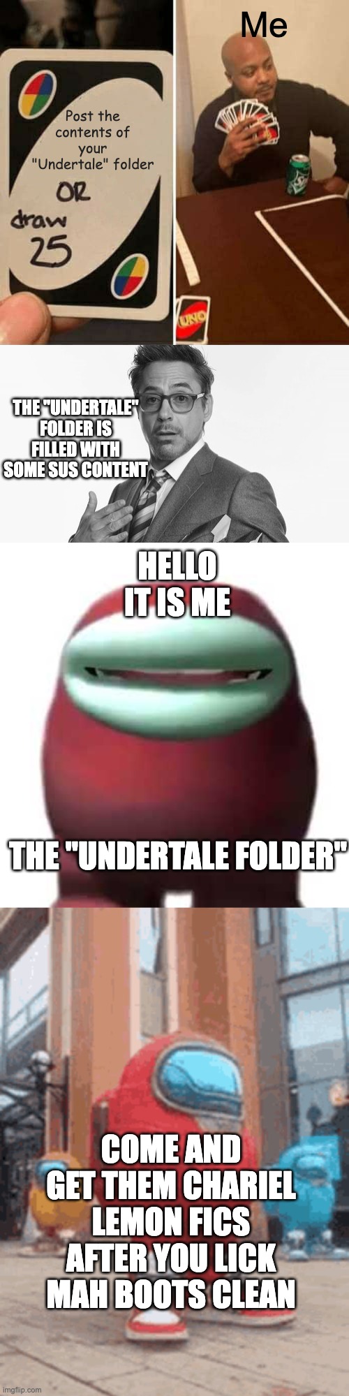 Me; Post the contents of your "Undertale" folder; THE "UNDERTALE" FOLDER IS FILLED WITH SOME SUS CONTENT; HELLO IT IS ME; THE "UNDERTALE FOLDER"; COME AND GET THEM CHARIEL LEMON FICS AFTER YOU LICK MAH BOOTS CLEAN | image tagged in memes,uno draw 25 cards,robert downey jr's comments,amogus sussy,drip among us | made w/ Imgflip meme maker