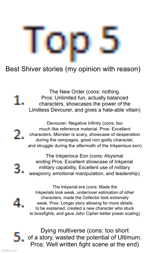 Top 5 List | Best Shiver stories (my opinion with reason); The New Order (cons: nothing. Pros: Unlimited fun, actually balanced characters, showcases the power of the Limitless Devourer, and gives a hate-able villain); Devourer: Negative infinity (cons: too much like reference material. Pros: Excellent characters, Monster is scary, showcase of desperation during the rampages, good non godly character, and struggle during the aftermath of the Inkperious eon); The Inkperious Eon (cons: Abysmal ending Pros: Excellent showcase of Inkperial military capability, Excellent use of military weaponry, emotional manipulation, and leadership); The Inkperial era (cons: Made the Inkperials look weak, under/over estimation of other characters, made the Collector look extremely weak. Pros: Longer story allowing for more details to be explained, created a new character who stuck to bossfights, and gave John Cipher better power scaling); Dying multiverse (cons: too short of a story, wasted the potential of Ultimum. Pros: Well written fight scene at the end) | image tagged in top 5 list | made w/ Imgflip meme maker