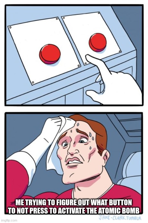 Two Buttons Meme | ME TRYING TO FIGURE OUT WHAT BUTTON TO NOT PRESS TO ACTIVATE THE ATOMIC BOMB | image tagged in memes,two buttons | made w/ Imgflip meme maker
