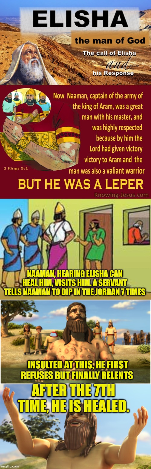 NAAMAN, HEARING ELISHA CAN HEAL HIM, VISITS HIM. A SERVANT TELLS NAAMAN TO DIP IN THE JORDAN 7 TIMES; INSULTED AT THIS, HE FIRST REFUSES BUT FINALLY RELENTS; AFTER THE 7TH TIME, HE IS HEALED. | image tagged in elisha,elisha and naaman,naaman visits elisha,naaman enters jordan river,naaman healed | made w/ Imgflip meme maker