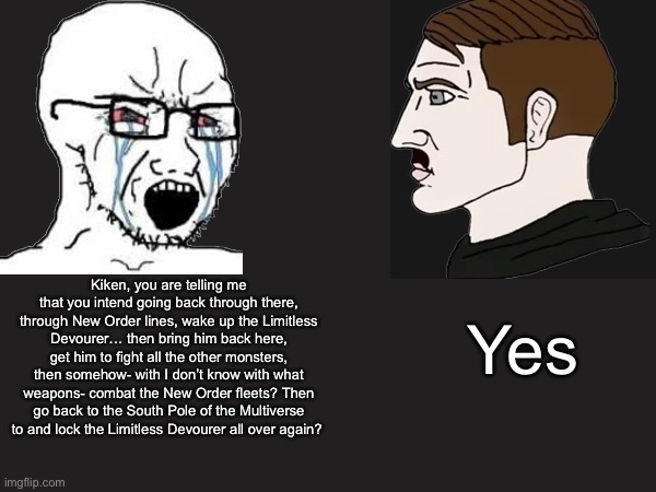 Callback to the New Order story | Kiken, you are telling me that you intend going back through there, through New Order lines, wake up the Limitless Devourer… then bring him back here, get him to fight all the other monsters, then somehow- with I don’t know with what weapons- combat the New Order fleets? Then go back to the South Pole of the Multiverse to and lock the Limitless Devourer all over again? Yes | made w/ Imgflip meme maker