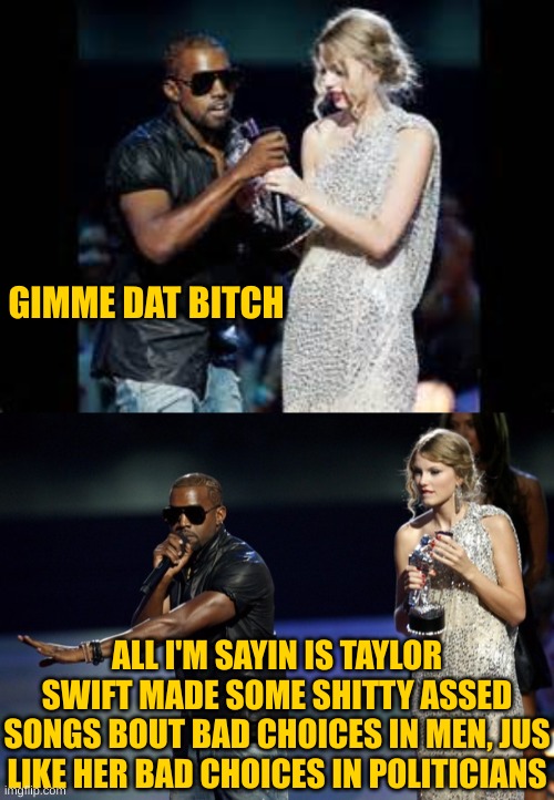 GIMME DAT BITCH ALL I'M SAYIN IS TAYLOR SWIFT MADE SOME SHITTY ASSED SONGS BOUT BAD CHOICES IN MEN, JUS LIKE HER BAD CHOICES IN POLITICIANS | image tagged in taylor swift kanye west,kanye west taylor swift | made w/ Imgflip meme maker