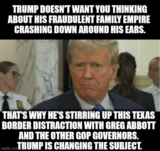 Trump is distracting your attention away from his own gigantic failure. | TRUMP DOESN'T WANT YOU THINKING ABOUT HIS FRAUDULENT FAMILY EMPIRE 
CRASHING DOWN AROUND HIS EARS. THAT'S WHY HE'S STIRRING UP THIS TEXAS 
BORDER DISTRACTION WITH GREG ABBOTT 
AND THE OTHER GOP GOVERNORS. 
TRUMP IS CHANGING THE SUBJECT. | image tagged in trump,fraud,failure,texas,border,distraction | made w/ Imgflip meme maker