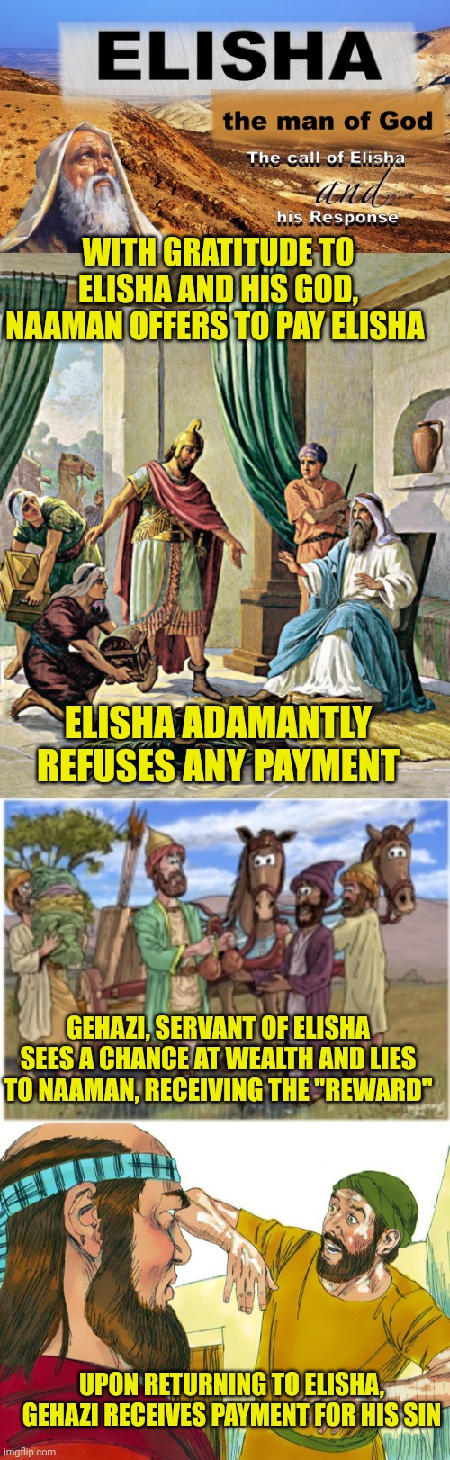WITH GRATITUDE TO ELISHA AND HIS GOD, NAAMAN OFFERS TO PAY ELISHA; ELISHA ADAMANTLY REFUSES ANY PAYMENT; GEHAZI, SERVANT OF ELISHA SEES A CHANCE AT WEALTH AND LIES TO NAAMAN, RECEIVING THE "REWARD"; UPON RETURNING TO ELISHA, GEHAZI RECEIVES PAYMENT FOR HIS SIN | image tagged in elisha,naaman wishes to pay elisha,elisha's servant lies to naaman,greedy servant gets his payment | made w/ Imgflip meme maker