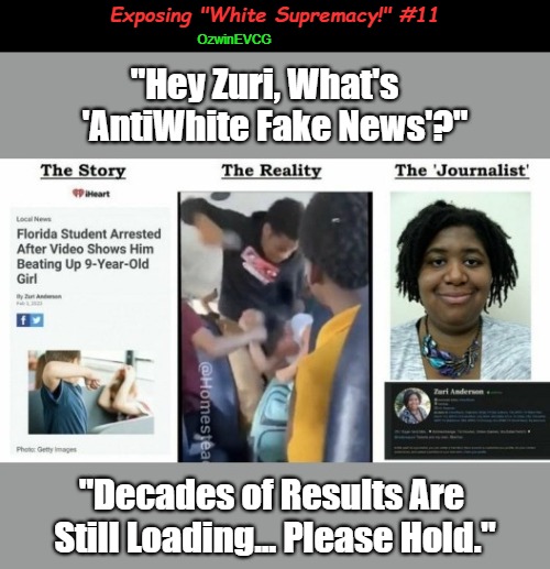 Exposing "White Supremacy!" #11 | Exposing "White Supremacy!" #11; OzwinEVCG; "Hey Zuri, What's   

'AntiWhite Fake News'?"; "Decades of Results Are 

Still Loading... Please Hold." | image tagged in antiwhite,msm lies,black-on-white violence,alternative facts,war on whites,hey siri | made w/ Imgflip meme maker
