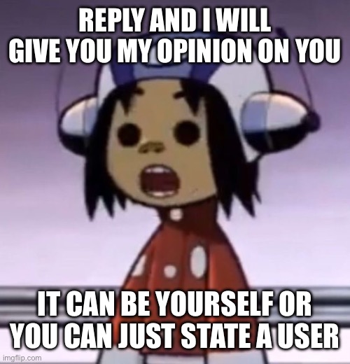 :O | REPLY AND I WILL GIVE YOU MY OPINION ON YOU; IT CAN BE YOURSELF OR YOU CAN JUST STATE A USER | image tagged in o | made w/ Imgflip meme maker