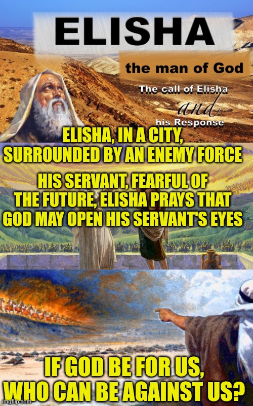 ELISHA, IN A CITY, SURROUNDED BY AN ENEMY FORCE; HIS SERVANT, FEARFUL OF THE FUTURE, ELISHA PRAYS THAT GOD MAY OPEN HIS SERVANT'S EYES; IF GOD BE FOR US, WHO CAN BE AGAINST US? | image tagged in elisha,elisha city surrounded,elisha prays his servant eyes are opened | made w/ Imgflip meme maker