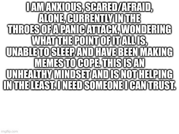 Please. I'll settle for a teenager who wants to help people. I just need help. | I AM ANXIOUS, SCARED/AFRAID, ALONE, CURRENTLY IN THE THROES OF A PANIC ATTACK, WONDERING WHAT THE POINT OF IT ALL IS, UNABLE TO SLEEP, AND HAVE BEEN MAKING MEMES TO COPE. THIS IS AN UNHEALTHY MINDSET AND IS NOT HELPING IN THE LEAST. I NEED SOMEONE I CAN TRUST. | made w/ Imgflip meme maker