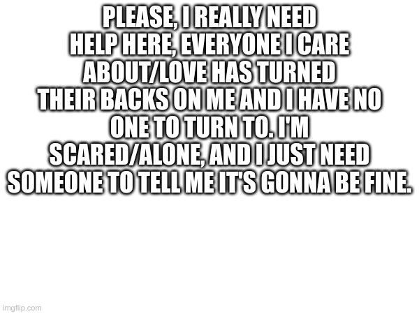 Seriously, help | PLEASE, I REALLY NEED HELP HERE, EVERYONE I CARE ABOUT/LOVE HAS TURNED THEIR BACKS ON ME AND I HAVE NO ONE TO TURN TO. I'M SCARED/ALONE, AND I JUST NEED SOMEONE TO TELL ME IT'S GONNA BE FINE. | made w/ Imgflip meme maker