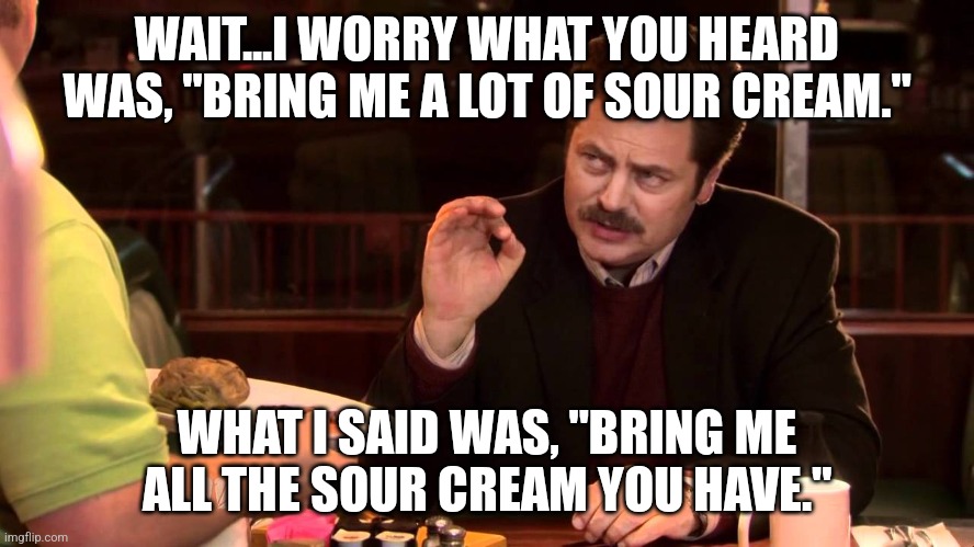 I said all the bacon and eggs | WAIT...I WORRY WHAT YOU HEARD WAS, "BRING ME A LOT OF SOUR CREAM."; WHAT I SAID WAS, "BRING ME ALL THE SOUR CREAM YOU HAVE." | image tagged in i said all the bacon and eggs | made w/ Imgflip meme maker