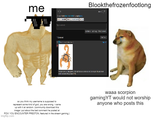 Buff Doge vs. Cheems | me; Blookthefrozenfootlong; waaa scorpion gamingYT would not worship anyone who posts this; so you think my username is supposed to represent some kind of god, you are wrong. i came up with it at random. (community download this image i put about the bad comment he posted at POV: YOU ENCOUNTER PRESTON, featured in the stream gaming.) | image tagged in memes,buff doge vs cheems | made w/ Imgflip meme maker