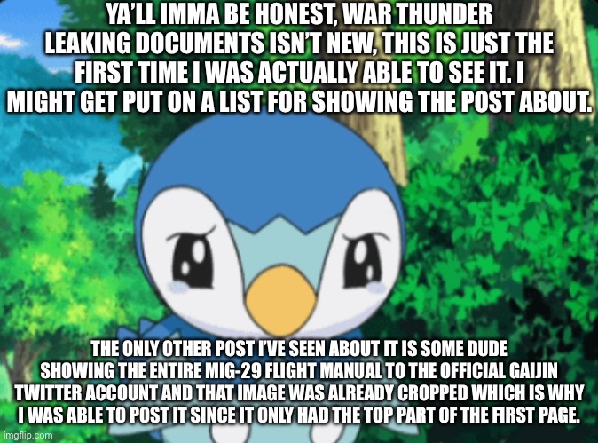 War Thunder moment | YA’LL IMMA BE HONEST, WAR THUNDER LEAKING DOCUMENTS ISN’T NEW, THIS IS JUST THE FIRST TIME I WAS ACTUALLY ABLE TO SEE IT. I MIGHT GET PUT ON A LIST FOR SHOWING THE POST ABOUT. THE ONLY OTHER POST I’VE SEEN ABOUT IT IS SOME DUDE SHOWING THE ENTIRE MIG-29 FLIGHT MANUAL TO THE OFFICIAL GAIJIN TWITTER ACCOUNT AND THAT IMAGE WAS ALREADY CROPPED WHICH IS WHY I WAS ABLE TO POST IT SINCE IT ONLY HAD THE TOP PART OF THE FIRST PAGE. | made w/ Imgflip meme maker