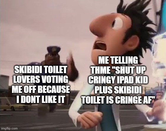 THOSE SKIBIDI TOILET FANS ARE AFTER ME WHAT DO I DO?? JUST BECAUSE I WAS STATING MY OWN OPION DOESN'T MEAN THEY CAN ATTACK ME | ME TELLING THME "SHUT UP CRINGY IPAD KID PLUS SKIBIDI TOILET IS CRINGE AF"; SKIBIDI TOILET LOVERS VOTING ME OFF BECAUSE I DONT LIKE IT | image tagged in officer earl running | made w/ Imgflip meme maker