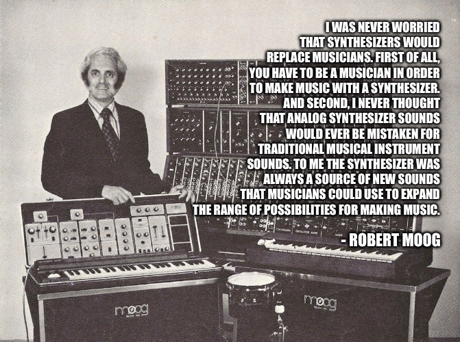 Robert Moog Synthesizers | I WAS NEVER WORRIED THAT SYNTHESIZERS WOULD REPLACE MUSICIANS. FIRST OF ALL, YOU HAVE TO BE A MUSICIAN IN ORDER TO MAKE MUSIC WITH A SYNTHESIZER. AND SECOND, I NEVER THOUGHT THAT ANALOG SYNTHESIZER SOUNDS WOULD EVER BE MISTAKEN FOR TRADITIONAL MUSICAL INSTRUMENT SOUNDS. TO ME THE SYNTHESIZER WAS ALWAYS A SOURCE OF NEW SOUNDS THAT MUSICIANS COULD USE TO EXPAND THE RANGE OF POSSIBILITIES FOR MAKING MUSIC. - ROBERT MOOG | image tagged in robert moog,synthesizer,artificial intelligence,ai | made w/ Imgflip meme maker
