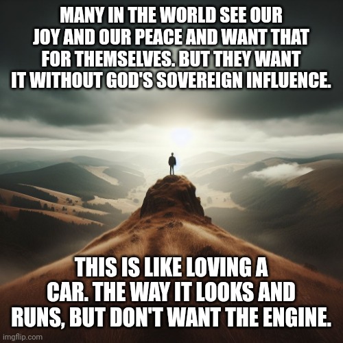 man on a hill | MANY IN THE WORLD SEE OUR JOY AND OUR PEACE AND WANT THAT FOR THEMSELVES. BUT THEY WANT IT WITHOUT GOD'S SOVEREIGN INFLUENCE. THIS IS LIKE LOVING A CAR. THE WAY IT LOOKS AND RUNS, BUT DON'T WANT THE ENGINE. | image tagged in man on a hill | made w/ Imgflip meme maker
